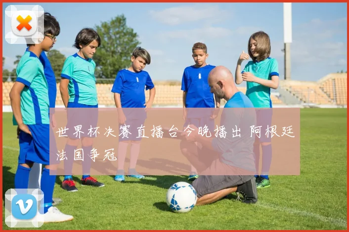 世界杯决赛直播台今晚播出 阿根廷法国争冠