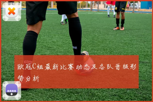 欧冠C组最新比赛动态及各队晋级形势分析