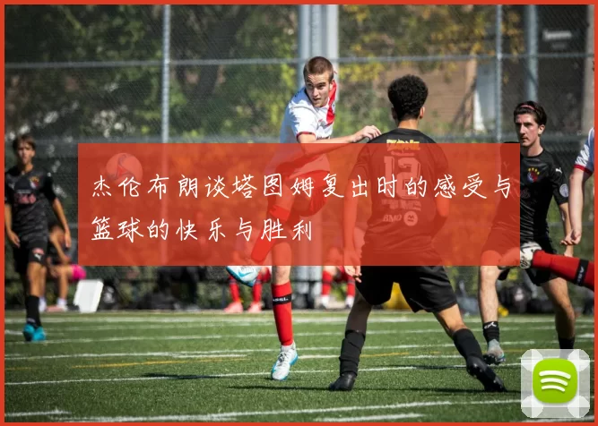 杰伦布朗谈塔图姆复出时的感受与篮球的快乐与胜利