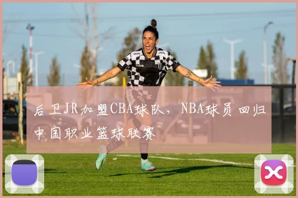后卫JR加盟CBA球队，NBA球员回归中国职业篮球联赛