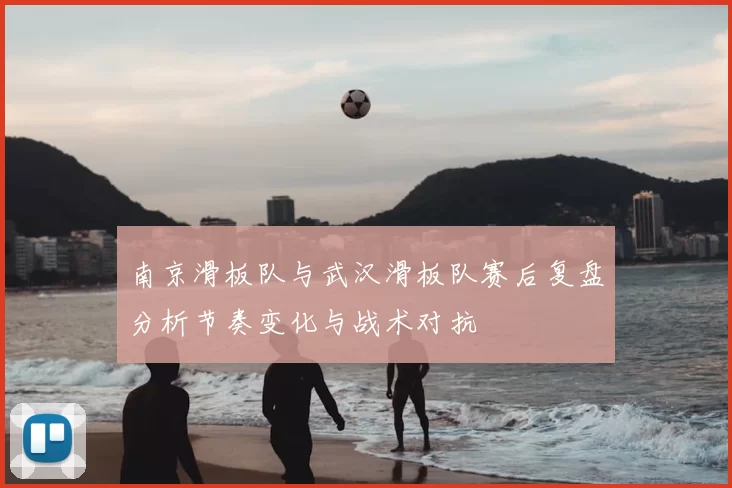 南京滑板队与武汉滑板队赛后复盘分析节奏变化与战术对抗