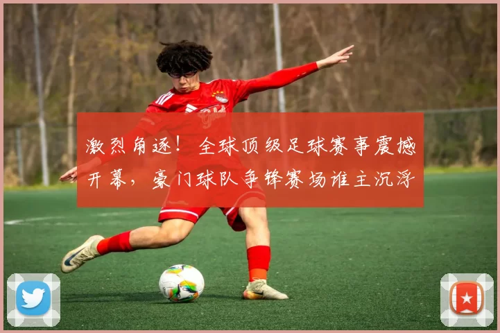 激烈角逐！全球顶级足球赛事震撼开幕，豪门球队争锋赛场谁主沉浮