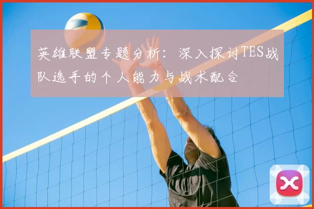 英雄联盟专题分析：深入探讨TES战队选手的个人能力与战术配合