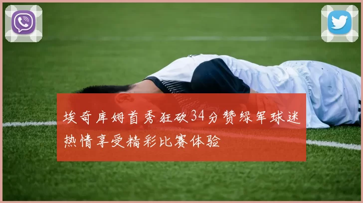 埃奇库姆首秀狂砍34分赞绿军球迷热情享受精彩比赛体验