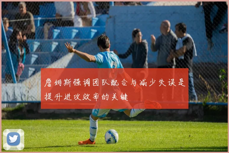 詹姆斯强调团队配合与减少失误是提升进攻效率的关键