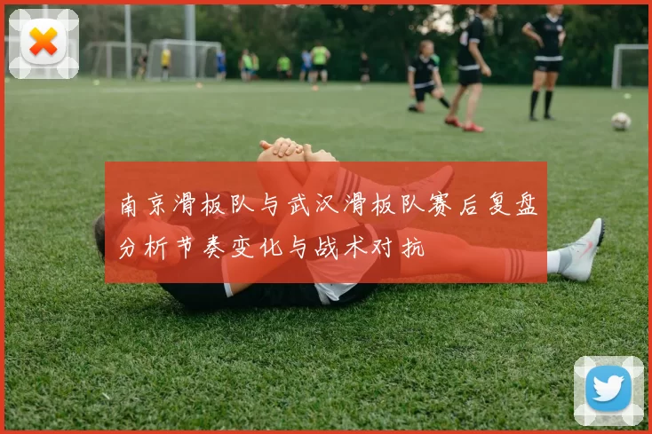 南京滑板队与武汉滑板队赛后复盘分析节奏变化与战术对抗