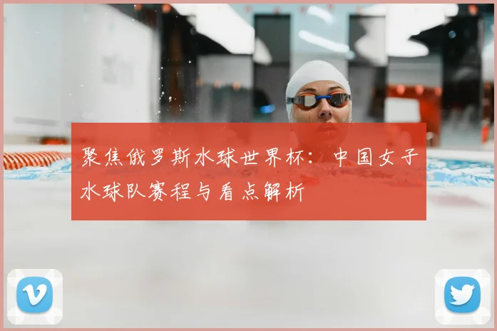 聚焦俄罗斯水球世界杯：中国女子水球队赛程与看点解析