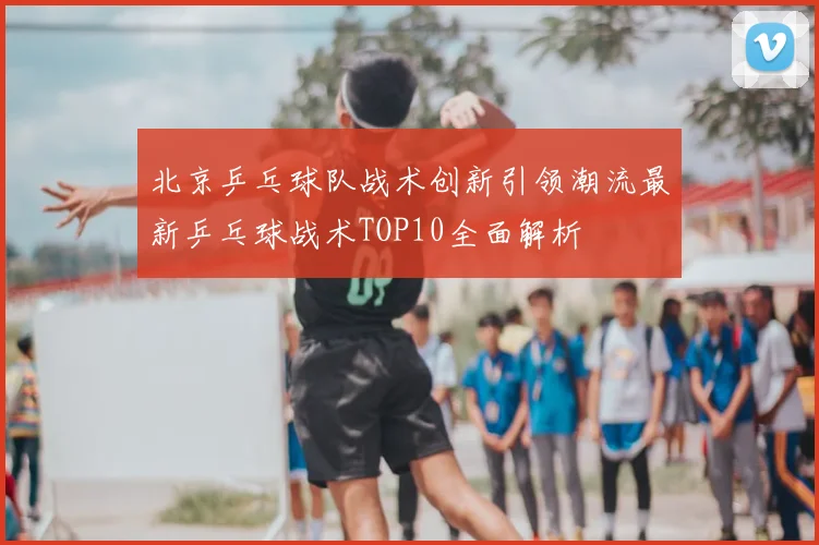北京乒乓球队战术创新引领潮流最新乒乓球战术TOP10全面解析