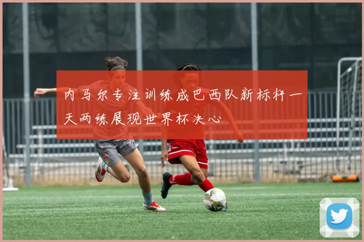 内马尔专注训练成巴西队新标杆一天两练展现世界杯决心