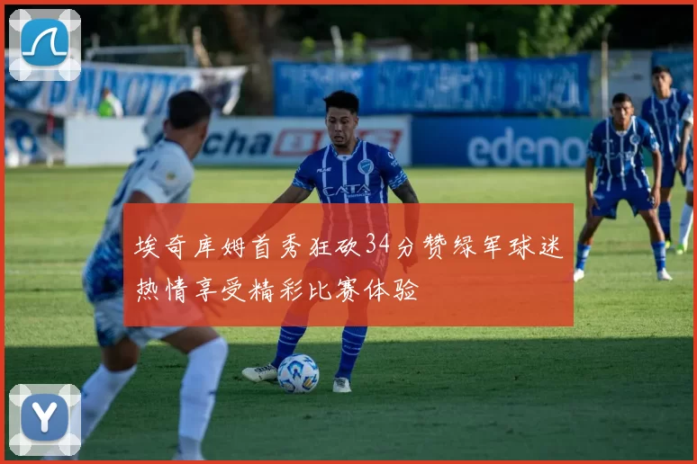 埃奇库姆首秀狂砍34分赞绿军球迷热情享受精彩比赛体验