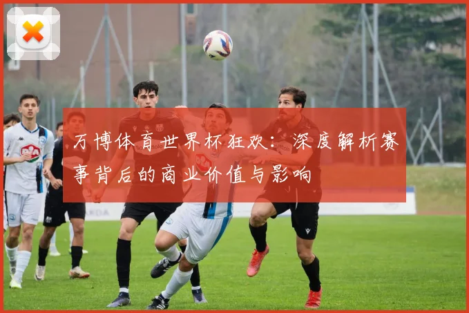 万博体育世界杯狂欢:深度解析赛事背后的商业价值与影响