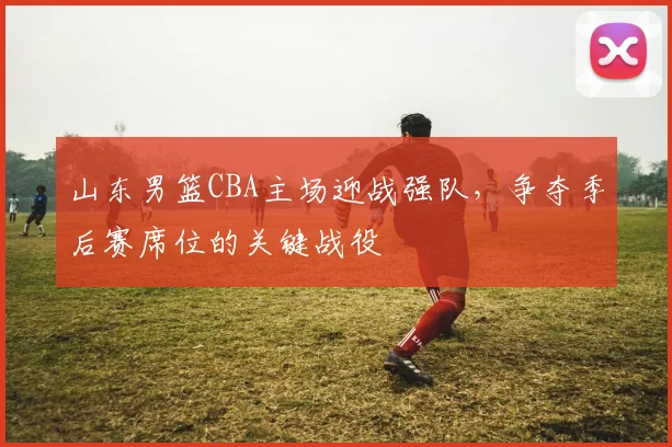 山东男篮CBA主场迎战强队,争夺季后赛席位的关键战役