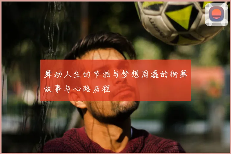 舞动人生的节拍与梦想周磊的街舞故事与心路历程