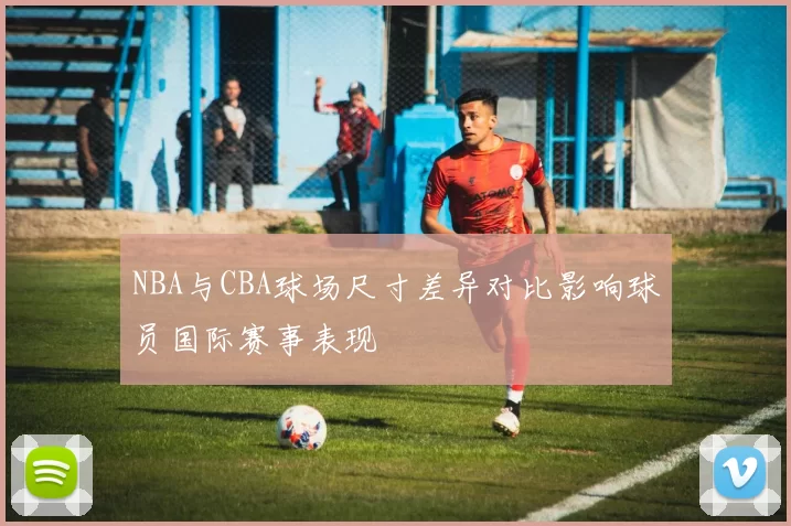 NBA与CBA球场尺寸差异对比影响球员国际赛事表现