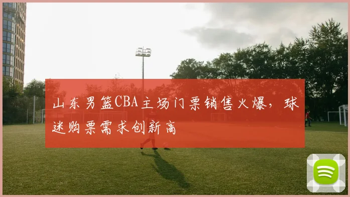 山东男篮CBA主场门票销售火爆,球迷购票需求创新高