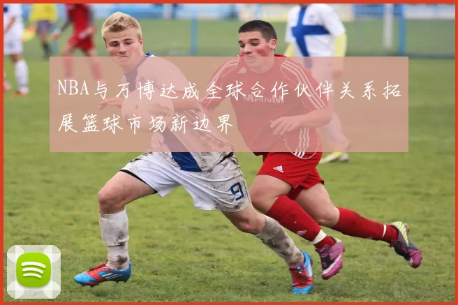 NBA与万博达成全球合作伙伴关系拓展篮球市场新边界