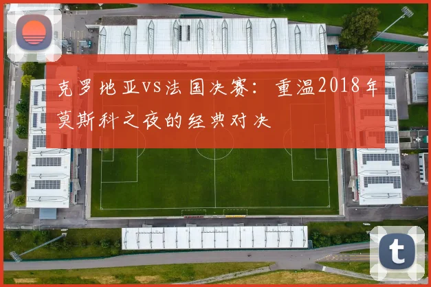 克罗地亚vs法国决赛：重温2018年莫斯科之夜的经典对决