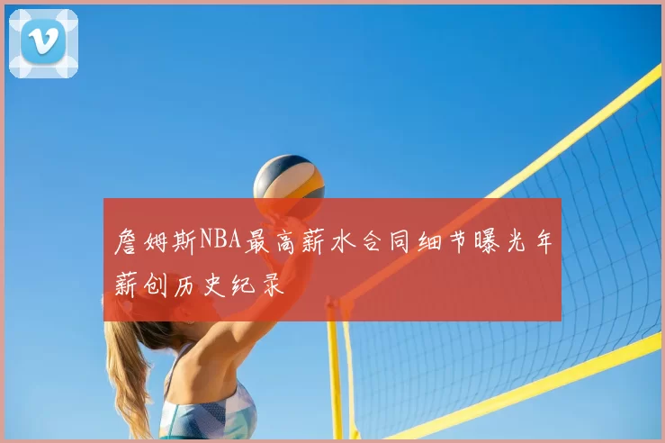 詹姆斯NBA最高薪水合同细节曝光年薪创历史纪录