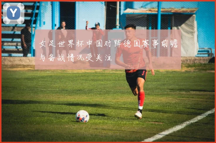 女足世界杯中国对阵德国赛事前瞻与备战情况受关注
