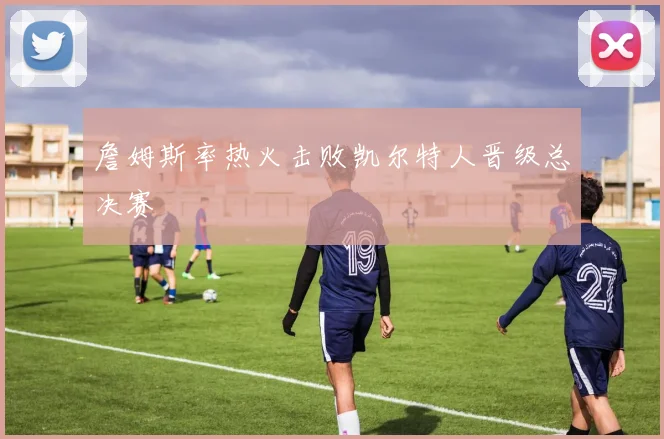 詹姆斯率热火击败凯尔特人晋级总决赛