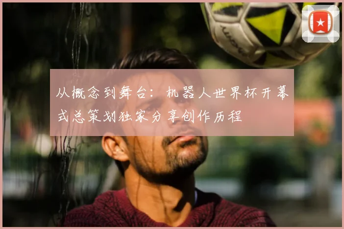从概念到舞台:机器人世界杯开幕式总策划独家分享创作历程