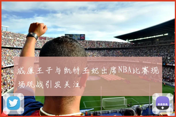 威廉王子与凯特王妃出席NBA比赛现场观战引发关注