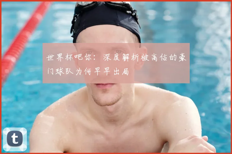 世界杯吧你:深度解析被高估的豪门球队为何早早出局
