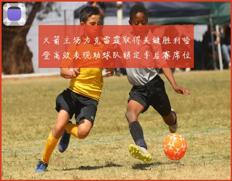 火箭主场力克雷霆取得关键胜利哈登高效表现助球队锁定季后赛席位