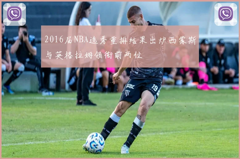 2016届NBA选秀重排结果出炉西蒙斯与英格拉姆领衔前两位
