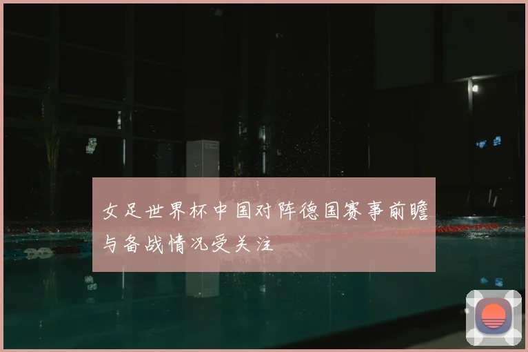 女足世界杯中国对阵德国赛事前瞻与备战情况受关注