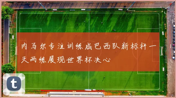 内马尔专注训练成巴西队新标杆一天两练展现世界杯决心