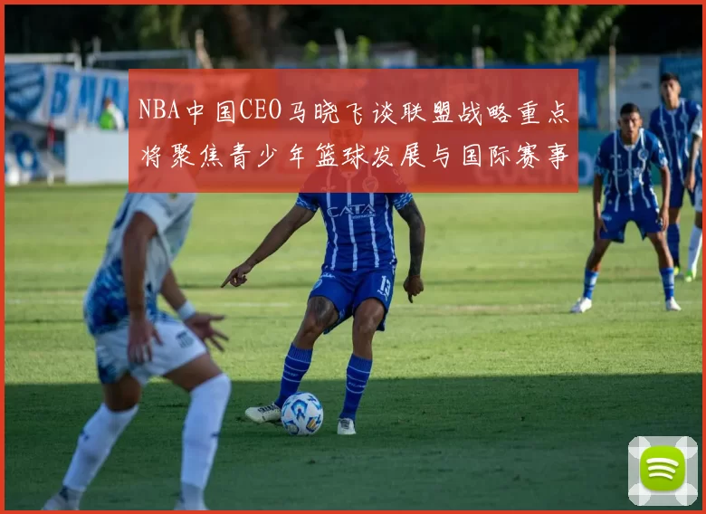 NBA中国CEO马晓飞谈联盟战略重点将聚焦青少年篮球发展与国际赛事落地