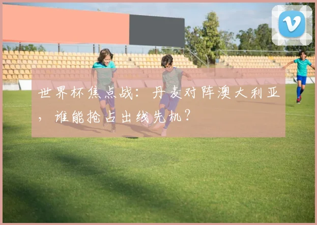 世界杯焦点战:丹麦对阵澳大利亚,谁能抢占出线先机?