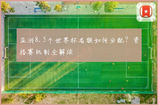 亚洲8.5个世界杯名额如何分配?资格赛机制全解读