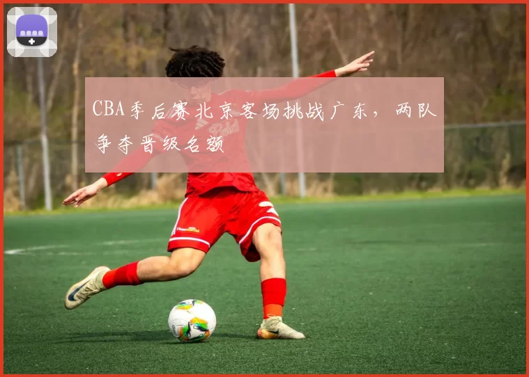 CBA季后赛北京客场挑战广东，两队争夺晋级名额
