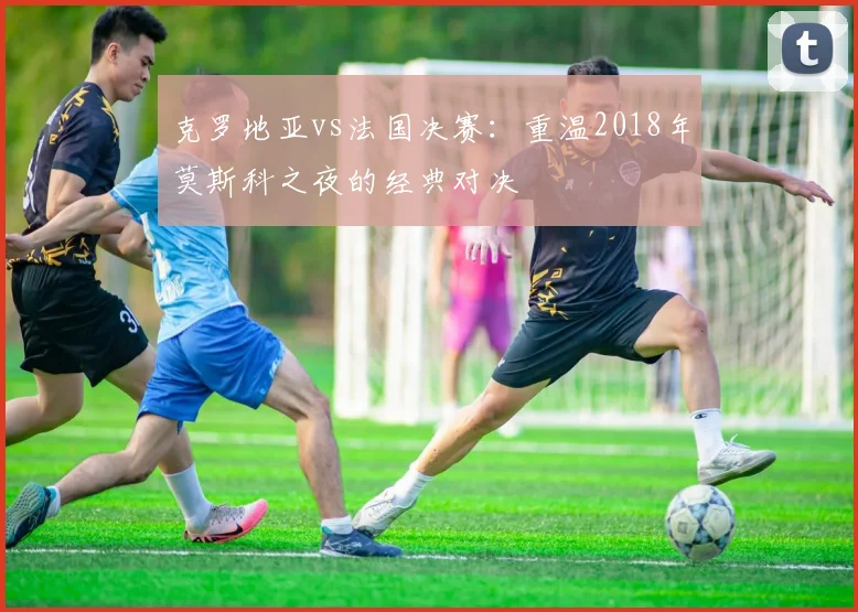 克罗地亚vs法国决赛：重温2018年莫斯科之夜的经典对决