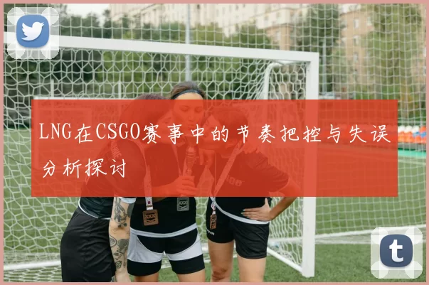 LNG在CSGO赛事中的节奏把控与失误分析探讨