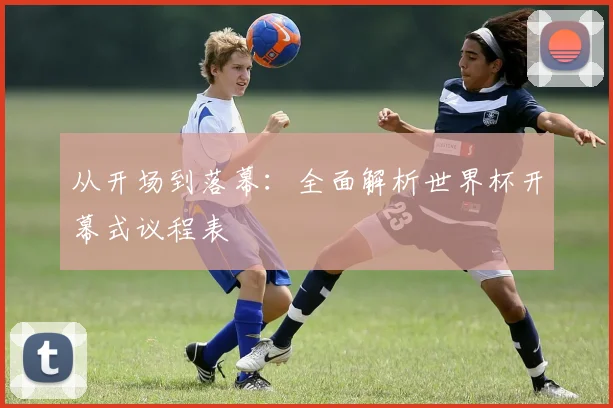 从开场到落幕：全面解析世界杯开幕式议程表