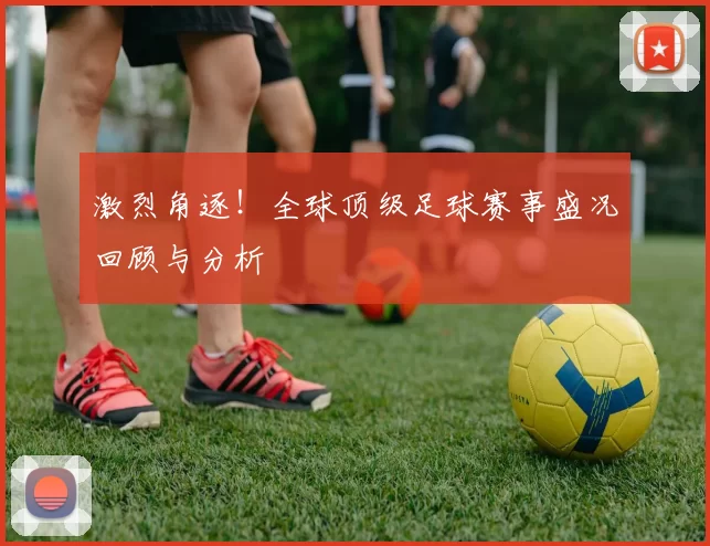 激烈角逐！全球顶级足球赛事盛况回顾与分析