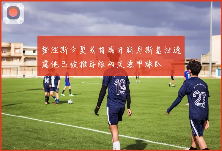 努涅斯今夏或将离开新月斯基拉透露他已被推荐给两支意甲球队