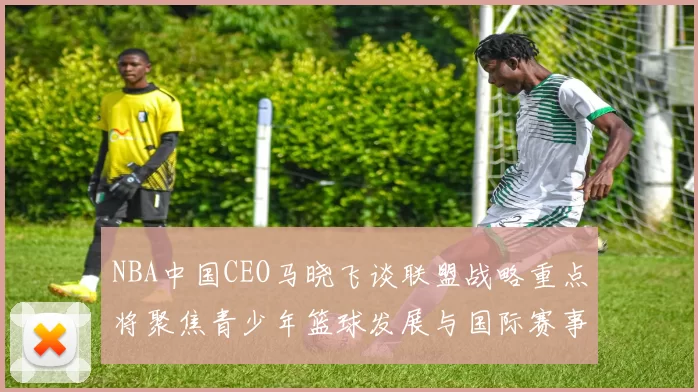 NBA中国CEO马晓飞谈联盟战略重点将聚焦青少年篮球发展与国际赛事落地