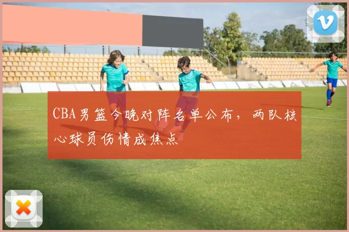 CBA男篮今晚对阵名单公布，两队核心球员伤情成焦点