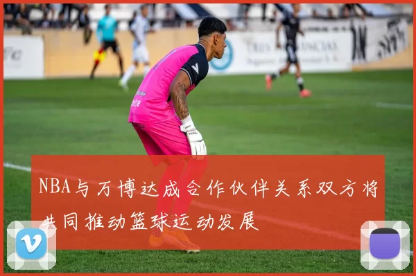 NBA与万博达成合作伙伴关系双方将共同推动篮球运动发展