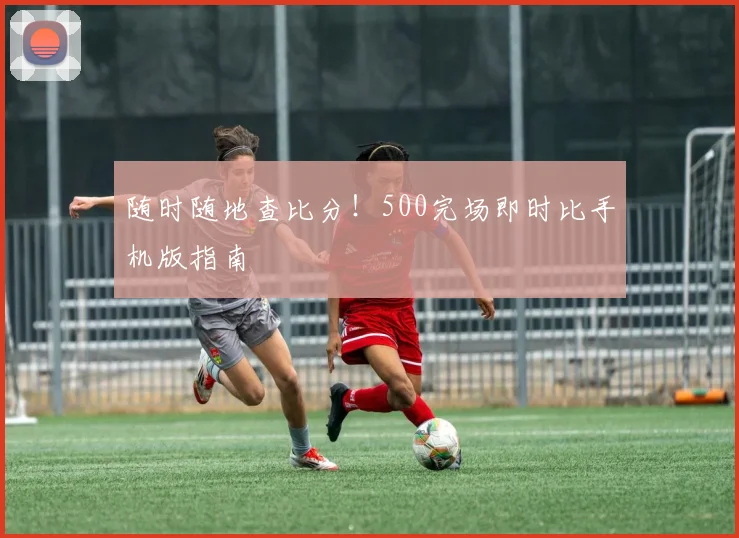 随时随地查比分!500完场即时比手机版指南
