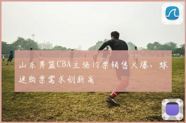 山东男篮CBA主场门票销售火爆,球迷购票需求创新高