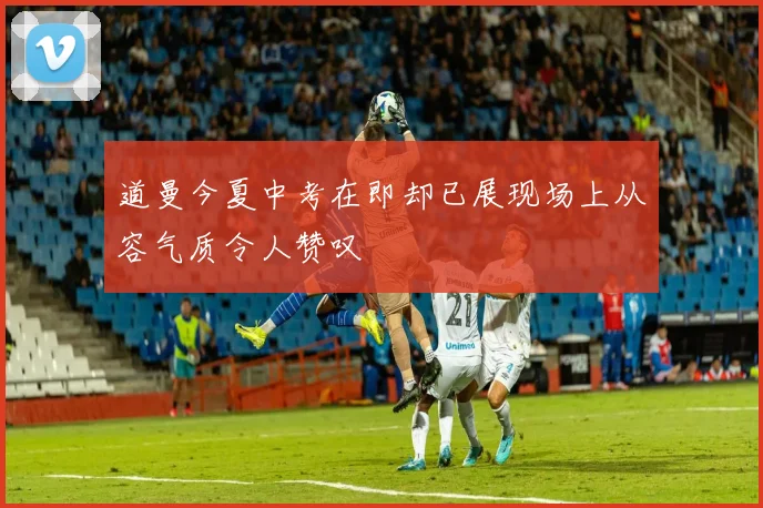 道曼今夏中考在即却已展现场上从容气质令人赞叹