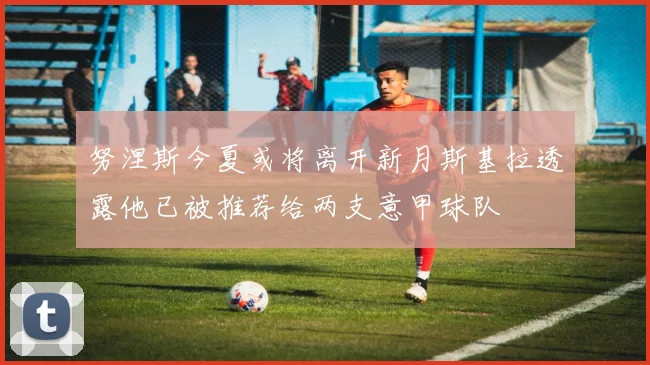 努涅斯今夏或将离开新月斯基拉透露他已被推荐给两支意甲球队