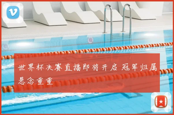 世界杯决赛直播即将开启 冠军归属悬念重重