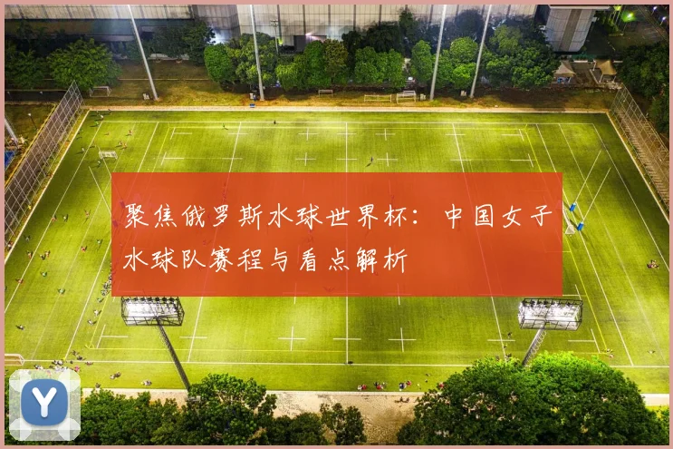聚焦俄罗斯水球世界杯:中国女子水球队赛程与看点解析