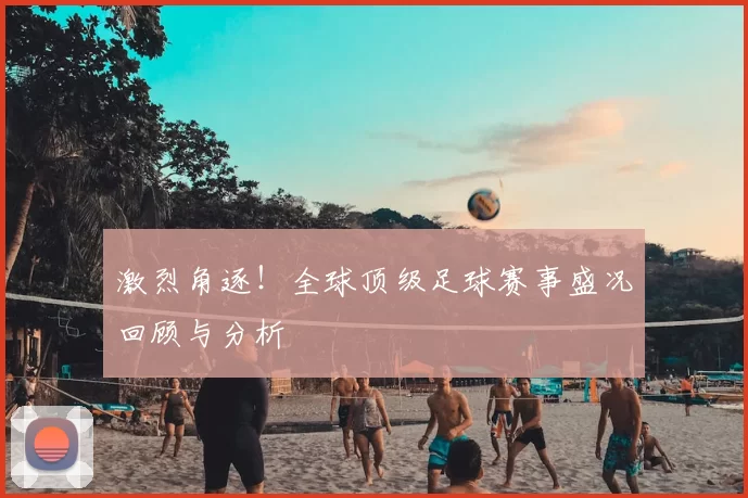 激烈角逐！全球顶级足球赛事盛况回顾与分析